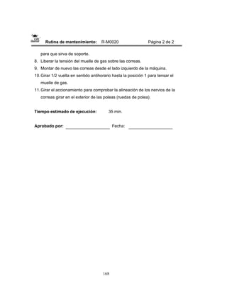168
Rutina de mantenimiento: R-M0020 Página 2 de 2
para que sirva de soporte.
8. Liberar la tensión del muelle de gas sobre las correas.
9. Montar de nuevo las correas desde el lado izquierdo de la máquina.
10.Girar 1/2 vuelta en sentido antihorario hasta la posición 1 para tensar el
muelle de gas.
11.Girar el accionamiento para comprobar la alineación de los nervios de la
correas girar en el exterior de las poleas (ruedas de polea).
Tiempo estimado de ejecución: 35 min.
Aprobado por: Fecha:
 