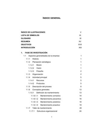 I
ÍNDICE GENERAL
ÍNDICE DE ILUSTRACIONES V
LISTA DE SÍMBOLOS IX
GLOSARIO XI
RESUMEN XV
OBJETIVOS XVII
INTRODUCCIÓN XIX
1. FASE DE INVESTIGACIÓN
1.1 Aspectos generalidades de la empresa 1
1.1.1 Historia 1
1.1.2 Planeación estratégica 1
1.1.2.1 Misión 1
1.1.2.2 Visión 1
1.1.2.3 Filosofía 2
1.1.3 Organización 2
1.1.4 Actividad principal 5
1.1.4.1 Recursos 5
1.1.4.2 Productos 5
1.1.5 Descripción del proceso 8
1.1.6 Conceptos generales 13
1.1.6.1 Definición de mantenimiento 13
1.1.6.1.1 Mantenimiento correctivo 14
1.1.6.1.2 Mantenimiento preventivo 16
1.1.6.1.3 Mantenimiento predictivo 18
1.1.6.1.4 Mantenimiento proactivo 19
1.1.7 Taller de mantenimiento 20
1.1.7.1 Estructura organizacional 24
 