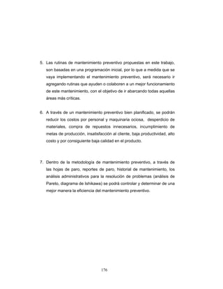 176
5. Las rutinas de mantenimiento preventivo propuestas en este trabajo,
son basadas en una programación inicial, por lo que a medida que se
vaya implementando el mantenimiento preventivo, será necesario ir
agregando rutinas que ayuden o colaboren a un mejor funcionamiento
de este mantenimiento, con el objetivo de ir abarcando todas aquellas
áreas más críticas.
6. A través de un mantenimiento preventivo bien planificado, se podrán
reducir los costos por personal y maquinaria ociosa, desperdicio de
materiales, compra de repuestos innecesarios, incumplimiento de
metas de producción, insatisfacción al cliente, baja productividad, alto
costo y por consiguiente baja calidad en el producto.
7. Dentro de la metodología de mantenimiento preventivo, a través de
las hojas de paro, reportes de paro, historial de mantenimiento, los
análisis administrativos para la resolución de problemas (análisis de
Pareto, diagrama de Ishikawa) se podrá controlar y determinar de una
mejor manera la eficiencia del mantenimiento preventivo.
 