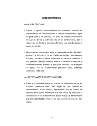 177
RECOMENDACIONES
• A LA ALTA GERENCIA
1. Apoyar y aprobar inmediatamente los diferentes formatos de
mantenimiento, en coordinación con el taller de mantenimiento, el jefe
de producción y los operarios, así como el personal administrativo
involucrado directa e indirectamente en el mantenimiento, con el
objetivo de familiarizarse con dichos formatos para cuando el plan se
ponga en marcha.
2. Contar con un programador para la recopilación de la información,
extensión y elaboración de las órdenes de trabajo y los diferentes
formatos, así como el control e interpretación de datos, reportes a la
alta gerencia, clasificar, ordenar y archivar la información adquirida, al
cual será necesario elaborar un manual de funciones, con el objetivo
de contar con un mantenimiento preventivo adoc, ordenado,
sistemático y eficiente.
• AL DEPARTAMENTO DE MANTENIMIENTO
3. Poner a la brevedad posible en práctica, la implementación de los
formatos propuestos tales como: hojas de paro, historial de
mantenimiento, fichas técnicas, requisiciones, con el objetivo de
recopilar toda aquella información que nos servirá de base para la
comparación de un mantenimiento actual versus un mantenimiento
preventivo planificado e iniciando de esta manera las bases de este
último.
 
