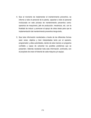 178
4. Que al momento de implementar el mantenimiento preventivo, se
informe a todo el personal de la planta, capacitar a todo el personal
involucrado en este proceso de mantenimiento preventivo como:
operarios de maquinaria, jefe de producción, mecánicos, etc. con la
finalidad de inducir y promover el apoyo de otras áreas para que la
implementación del mantenimiento preventivo tenga éxito.
5. Que toda información recolectada a través de las diferentes formas
sean veraz, objetiva y bien interpretadas tanto por el operario,
programador y altas autoridades, dando de esta manera un programa
confiable y capaz de solventar los posibles problemas que se
presenten. Además recolectar toda esta información, archivarla, con
el propósito de crear el historial de cada máquina y/o equipo.
 