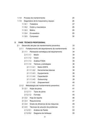 II
1.1.8 Proceso de mantenimiento 24
1.1.9 Diagnóstico de la maquinaria y equipo. 26
1.1.9.1 Tostadora 27
1.1.9.2 Ciclón y mezcladora 28
1.1.9.3 Molino 29
1.1.9.4 Envasadora 29
1.1.9.5 Compresor 30
2. FASE TÉCNICO PROFESIONAL
2.1 Desarrollo del plan de mantenimiento preventivo 33
2.1.1 Fortalecimiento del departamento de mantenimiento 33
2.1.1.1 Planeación estratégica del departamento 34
2.1.1.1.1 Misión 34
2.1.1.1.2 Visión 34
2.1.1.1.3 Análisis FODA 35
2.1.1.1.4 Tácticas y estrategias 36
2.1.1.1.4.1 Matriz DOFA 36
2.1.1.1.4.2 Herramientas básicas 38
2.1.1.1.4.3 Equipamiento 38
2.1.1.1.4.4 Capacitación 39
2.1.1.1.4.5 Outsourcing 39
2.1.1.1.4.6 Empowerment 40
2.1.2 Metodología del mantenimiento preventivo 41
2.1.2.1 Hojas de paros 41
2.1.2.1.1 Tipos de paros 41
2.1.2.1.2 Formato 45
2.1.2.2 Hoja de reporte 46
2.1.2.3 Requisiciones 47
2.1.2.4 Grado de eficiencia de las máquinas 49
2.1.2.5 Técnicas de solución de problemas 51
2.1.2.5.1 Análisis de Pareto 53
2.1.2.5.2 Diagrama de Ishikawa 55
 
