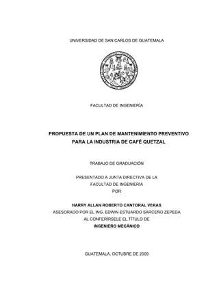 UNIVERSIDAD DE SAN CARLOS DE GUATEMALA
FACULTAD DE INGENIERÍA
PROPUESTA DE UN PLAN DE MANTENIMIENTO PREVENTIVO
PARA LA INDUSTRIA DE CAFÉ QUETZAL
TRABAJO DE GRADUACIÓN
PRESENTADO A JUNTA DIRECTIVA DE LA
FACULTAD DE INGENIERÍA
POR
HARRY ALLAN ROBERTO CANTORAL VERAS
ASESORADO POR EL ING. EDWIN ESTUARDO SARCEÑO ZEPEDA
AL CONFERÍRSELE EL TÍTULO DE
INGENIERO MECÁNICO
GUATEMALA, OCTUBRE DE 2009
 