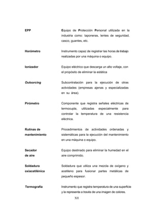 XII
EPP Equipo de Protección Personal utilizada en la
industria como: taponeras, lentes de seguridad,
casco, guantes, etc.
Horómetro Instrumento capaz de registrar las horas de trabajo
realizadas por una máquina o equipo.
Ionizador Equipo eléctrico que descarga un alto voltaje, con
el propósito de eliminar la estática
Outsorcing Subcontratación para la ejecución de otras
actividades (empresas ajenas y especializadas
en su área). ……………………………………….
Pirómetro Componente que registra señales eléctricas de
termocupla, utilizadas especialmente para
controlar la temperatura de una resistencia
eléctrica.
Rutinas de
mantenimiento
Procedimientos de actividades ordenadas y
sistemáticas para la ejecución del mantenimiento
en una máquina o equipo.
Secador
de aire
Equipo destinado para eliminar la humedad en el
aire comprimido.
Soldadura
oxiacetilénica
Soldadura que utiliza una mezcla de oxígeno y
acetileno para fusionar partes metálicas de
pequeño espesor.
Termografía Instrumento que registra temperatura de una superficie
y la representa a través de una imagen de colores.
 