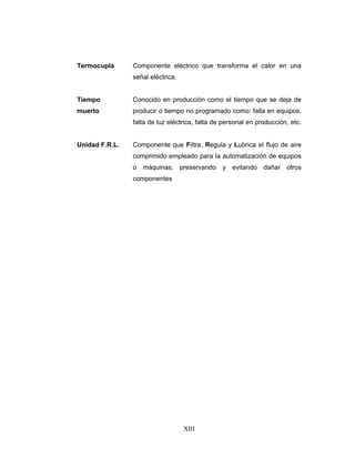 XIII
Termocupla Componente eléctrico que transforma el calor en una
señal eléctrica.
Tiempo
muerto
Conocido en producción como el tiempo que se deja de
producir o tiempo no programado como: falla en equipos,
falta de luz eléctrica, falta de personal en producción, etc.
Unidad F.R.L. Componente que Filtra, Regula y Lubrica el flujo de aire
comprimido empleado para la automatización de equipos
o máquinas, preservando y evitando dañar otros
componentes
asdasd
 