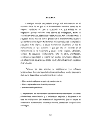 XV
RESUMEN
El enfoque principal del presente trabajo está fundamentado en la
situación actual de lo que es el mantenimiento correctivo dentro de la
empresa Tostaduría de Café el Quetzalito, S.A. que basado en un
diagnóstico general conocido como estudio de investigación, donde se
encontraron fortalezas, debilidades y oportunidades, han permitido enfocar y
proyectar de una manera técnico profesional un mantenimiento preventivo
que conlleva como objetivo fundamental minorizar los paros en el proceso
productivo de la empresa a causa de mantener actualmente un tipo de
mantenimiento de tipo correctivo y que por falta de previsión en el
mantenimiento de la maquinaria y equipo como: engrase, lubricación,
cambios de repuestos oportunamente, falta de stock, planificación,
coordinación, capacitación al personal y un canal de comunicación adecuado
a la alta gerencia, etc. provocan directa e indirectamente paros en el proceso
de producción.
Partiendo de esta premisa se establecieron tres enfoques
fundamentales dentro del estudio técnico profesional que son las bases para
darle punto de partida a un mantenimiento preventivo:
• Mejoramiento del departamento de mantenimiento
• Metodología del mantenimiento preventivo.
• Mantenimiento preventivo
El mejoramiento del departamento de mantenimiento consisten en utilizar las
herramientas administrativas y la información adquirida o recopilada en la
fase de investigación, para fortalecer un departamento que sea capaz de
sustentar un mantenimiento preventivo eficiente, basados en una planeación
estratégica.
 
