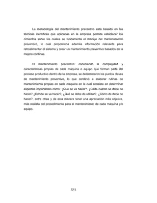 XVI
La metodología del mantenimiento preventivo está basado en las
técnicas científicas que aplicadas en la empresa permite establecer los
cimientos sobre los cuales se fundamenta el manejo del mantenimiento
preventivo, lo cual proporciona además información relevante para
retroalimentar el sistema y crear un mantenimiento preventivo basados en la
mejora continua.
El mantenimiento preventivo: conociendo la complejidad y
características propias de cada máquina o equipo que forman parte del
proceso productivo dentro de la empresa, se determinaron los puntos claves
de mantenimiento preventivo, lo que conllevó a elaborar rutinas de
mantenimiento propias en cada máquina en la cual consiste en determinar
aspectos importantes como: ¿Qué se va hacer?, ¿Cada cuánto se debe de
hacer?,¿Dónde se va hacer?, ¿Qué se debe de utilizar?, ¿Cómo de debe de
hacer?, entre otras y de esta manera tener una apreciación más objetiva,
más realista del procedimiento para el mantenimiento de cada máquina y/o
equipo.
 