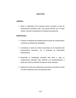 XVII
OBJETIVOS
GENERAL:
• Hacer un diagnóstico de la situación actual y proponer un plan de
mantenimiento preventivo adoc, que permita eliminar con la mayor
certeza los paros innecesarios en el proceso de producción.
ESPECÍFICOS:
1. Proponer el desarrollo del fortalecimiento del taller de mantenimiento,
a través de una planeación estratégica.
2. Concientizar a todos los niveles involucrados de la importancia del
mantenimiento preventivo, con el propósito de desarrollarlo
eficientemente.
3. Desarrollar la metodología necesaria para llevar a cabo un
mantenimiento ordenado, claro, eficiente y de retroalimentación, a
través del control y monitoreo de cada una de las máquinas.
4. Elaborar las rutinas de mantenimiento preventivo principales de cada
una de las máquinas como una propuesta inicial.
 