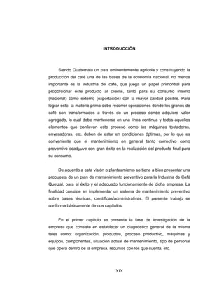 XIX
INTRODUCCIÓN
Siendo Guatemala un país eminentemente agrícola y constituyendo la
producción del café una de las bases de la economía nacional, no menos
importante es la industria del café, que juega un papel primordial para
proporcionar este producto al cliente, tanto para su consumo interno
(nacional) como externo (exportación) con la mayor calidad posible. Para
lograr esto, la materia prima debe recorrer operaciones donde los granos de
café son transformados a través de un proceso donde adquiere valor
agregado, lo cual debe mantenerse en una línea continua y todos aquellos
elementos que conllevan este proceso como las máquinas tostadoras,
envasadoras, etc. deben de estar en condiciones óptimas, por lo que es
conveniente que el mantenimiento en general tanto correctivo como
preventivo coadyuve con gran éxito en la realización del producto final para
su consumo.
De acuerdo a esta visión o planteamiento se tiene a bien presentar una
propuesta de un plan de mantenimiento preventivo para la Industria de Café
Quetzal, para el éxito y el adecuado funcionamiento de dicha empresa. La
finalidad consiste en implementar un sistema de mantenimiento preventivo
sobre bases técnicas, científicas/administrativas. El presente trabajo se
conforma básicamente de dos capítulos.
En el primer capítulo se presenta la fase de investigación de la
empresa que consiste en establecer un diagnóstico general de la misma
tales como: organización, productos, proceso productivo, máquinas y
equipos, componentes, situación actual de mantenimiento, tipo de personal
que opera dentro de la empresa, recursos con los que cuenta, etc.
 