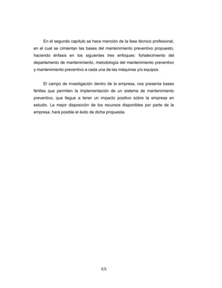 XX
En el segundo capítulo se hace mención de la fase técnico profesional,
en el cual se cimientan las bases del mantenimiento preventivo propuesto,
haciendo énfasis en los siguientes tres enfoques: fortalecimiento del
departamento de mantenimiento, metodología del mantenimiento preventivo
y mantenimiento preventivo a cada una de las máquinas y/o equipos.
El campo de investigación dentro de la empresa, nos presenta bases
fértiles que permiten la implementación de un sistema de mantenimiento
preventivo, que llegue a tener un impacto positivo sobre la empresa en
estudio. La mejor disposición de los recursos disponibles por parte de la
empresa, hará posible el éxito de dicha propuesta.
 