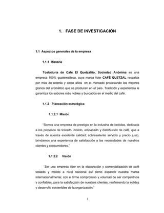 1
1. FASE DE INVESTIGACIÓN
1.1 Aspectos generales de la empresa
1.1.1 Historia
Tostaduría de Café El Quetzalito, Sociedad Anónima es una
empresa 100% guatemalteca, cuya marca líder CAFÉ QUETZAL respalda
por más de setenta y cinco años en el mercado procesando los mejores
granos del aromático que se producen en el país. Tradición y experiencia le
garantiza los sabores más nobles y buscados en el medio del café.
1.1.2 Planeación estratégica
1.1.2.1 Misión
“Somos una empresa de prestigio en la industria de bebidas, dedicada
a los procesos de tostado, molido, empacado y distribución de café, que a
través de nuestra excelente calidad; sobresaliente servicio y precio justo,
brindamos una experiencia de satisfacción a las necesidades de nuestros
clientes y consumidores.”
1.1.2.2 Visión
“Ser una empresa líder en la elaboración y comercialización de café
tostado y molido a nivel nacional así como expandir nuestra marca
internacionalmente; con el firme compromiso y voluntad de ser competitivos
y confiables, para la satisfacción de nuestros clientes, reafirmando la solidez
y desarrollo sostenibles de la organización.”
 