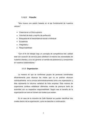 2
1.1.2.3 Filosofía
“Nos mueve una pasión basada en el eje fundamental de nuestros
valores:”
• Creencia en un Dios supremo
• Voluntad de éxito y espíritu de perfección
• Búsqueda de la trascendencia social e individual
• Excelencia
• Integridad y
• Responsabilidad
“Con el fin de trabajar bajo un concepto de competencia leal; calidad
total con vocación de servicio para satisfacer al máximo las necesidades de
nuestros clientes y a la vez generar un sentido de pertenencia y compromiso
en nuestros colaboradores.”
1.1.3 Organización
La manera en que se conforman grupos de personas coordinadas
eficientemente para alcanzar las metas que no se podrían alcanzar
individualmente, se le conoce administrativamente como una organización y
ésta representa la columna vertebral de toda empresa. Esta manera de
organizarse conlleva establecer diferentes niveles de jerarquía tanto de
autoridad con su respectiva responsabilidad. Según sea el tamaño de la
organización así será el número de niveles que existan.
En el caso de la industria de Café Quetzal se pueden identificar tres
niveles dentro de la organización, como se describe a continuación:
 