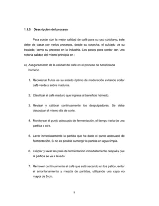 8
1.1.5 Descripción del proceso
Para contar con la mejor calidad de café para su uso cotidiano, éste
debe de pasar por varios procesos, desde su cosecha, el cuidado de su
traslado, como su proceso en la industria. Los pasos para contar con una
notoria calidad del mismo principia en ‫׃‬
a) Aseguramiento de la calidad del café en el proceso de beneficiado
húmedo.
1. Recolectar frutos es su estado óptimo de maduración evitando cortar
café verde y sobre maduros.
2. Clasificar el café maduro que ingresa al beneficio húmedo.
3. Revisar y calibrar continuamente los despulpadores. Se debe
despulpar el mismo día de corte.
4. Monitorear el punto adecuado de fermentación, el tiempo varía de una
partida a otra.
5. Lavar inmediatamente la partida que ha dado el punto adecuado de
fermentación. Si no es posible sumergir la partida en agua limpia.
6. Limpiar y lavar las pilas de fermentación inmediatamente después que
la partida se va a lavado.
7. Remover continuamente el café que está secando en los patios, evitar
el amontonamiento y mezcla de partidas, utilizando una capa no
mayor de 5 cm.
 