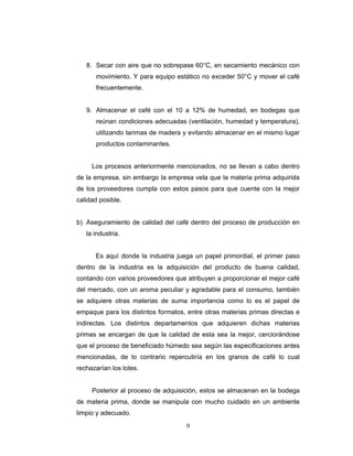 9
8. Secar con aire que no sobrepase 60°C, en secamiento mecánico con
movimiento. Y para equipo estático no exceder 50°C y mover el café
frecuentemente.
9. Almacenar el café con el 10 a 12% de humedad, en bodegas que
reúnan condiciones adecuadas (ventilación, humedad y temperatura),
utilizando tarimas de madera y evitando almacenar en el mismo lugar
productos contaminantes.
Los procesos anteriormente mencionados, no se llevan a cabo dentro
de la empresa, sin embargo la empresa vela que la materia prima adquirida
de los proveedores cumpla con estos pasos para que cuente con la mejor
calidad posible.
b) Aseguramiento de calidad del café dentro del proceso de producción en
la industria.
Es aquí donde la industria juega un papel primordial, el primer paso
dentro de la industria es la adquisición del producto de buena calidad,
contando con varios proveedores que atribuyen a proporcionar el mejor café
del mercado, con un aroma peculiar y agradable para el consumo, también
se adquiere otras materias de suma importancia como lo es el papel de
empaque para los distintos formatos, entre otras materias primas directas e
indirectas. Los distintos departamentos que adquieren dichas materias
primas se encargan de que la calidad de esta sea la mejor, cerciorándose
que el proceso de beneficiado húmedo sea según las especificaciones antes
mencionadas, de lo contrario repercutiría en los granos de café lo cual
rechazarían los lotes.
Posterior al proceso de adquisición, estos se almacenan en la bodega
de materia prima, donde se manipula con mucho cuidado en un ambiente
limpio y adecuado.
 