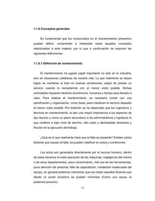 13
1.1.6 Conceptos generales
Es fundamental que los involucrados en el mantenimiento preventivo
puedan definir, comprender e interpretar todos aquellos conceptos
relacionados a esta materia, por lo que a continuación se exponen las
siguientes definiciones:
1.1.6.1 Definición de mantenimiento
El mantenimiento ha jugado papel importante no solo en la industria,
sino en situaciones cotidianas de nuestra vida. Lo que realmente se desea
lograr es mantener el bien en buenas condiciones, capaz de prestar un
servicio cuando lo necesitemos con el menor costo posible. Dichas
actividades requieren factores económicos, humanos y tiempo para llevarlo a
cabo. Para realizar el mantenimiento, es necesario contar con una
planificación y organización, como base, para mantener el servicio deseado
al menor costo posible. Por tradición se ha observado que los ingenieros y
técnicos en mantenimiento, le dan una mayor importancia a los aspectos de
tipo técnico y como un plano secundario a los administrativos y logísticos lo
que conlleva a bajo nivel de servicio, alto costo y demasiadas tensiones y
fricción en la ejecución del trabajo.
¿Qué es lo que realmente hace que la falla se presente? Existen varios
factores que causan la falla, se pueden clasificar en actos y condiciones.
Los actos son generados directamente por el recurso humano, dentro
de estas tenemos la mala operación de las máquinas, negligencia del mismo
o de otros departamentos, poco conocimiento, mal uso de las herramientas,
poca atención del personal, falta de capacitación, instalación inadecuada del
equipo, en general podemos mencionar que son todos aquellos factores que
desde un punto proactivo se pueden minimizar (Como una causa, la
podemos prevenir).
 