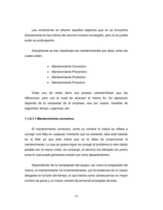 14
Las condiciones se refieren aquellos aspectos que no se encuentra
directamente en las manos del recurso humano encargado, pero sí se puede
evitar su prolongación.
Actualmente se han clasificado los mantenimientos por tipos, entre los
cuales están:
• Mantenimiento Correctivo
• Mantenimiento Preventivo
• Mantenimiento Predictivo
• Mantenimiento Proactivo
Cada una de estas tiene sus propias características que las
diferencian, pero con la meta de alcanzar el mismo fin. Su aplicación
depende de la necesidad de la empresa, sea por costos, medidas de
seguridad, tiempo, urgencias. etc.
1.1.6.1.1 Mantenimiento correctivo
El mantenimiento correctivo, como su nombre lo indica se refiere a
corregir una falla en cualquier momento que se presente, este está basado
en la falla ya que esta indica que se le debe de proporcionar el
mantenimiento. Lo que se quiere lograr es corregir el problema lo más rápido
posible con el menor costo, sin embargo, el servicio fue afectado sin previo
aviso lo cual puede generarse presión por otros departamentos.
Dependiendo de la complejidad del equipo, así como la antigüedad del
mismo, el mantenimiento irá incrementándose, por la existencia de un mayor
desgaste en función del tiempo, lo que traería como consecuencia un mayor
número de paros y un mayor número de personal encargado de este.
 