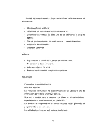 15
Cuando se presenta este tipo de problema existen varias etapas que se
llevan a cabo:
• Identificación del problema
• Determinar las distintas alternativas de reparación.
• Determinar las ventajas de cada una de las alternativas y elegir la
óptima.
• Planear la reparación con personal, material y equipo disponible.
• Supervisar las actividades
• Clasificar y archivar.
Atributos:
• Bajo costo en la planificación, ya que es mínima o nula.
• No se requiere de una inversión.
• Volumen reducido de stock
• Poco personal cuando la maquinaria es reciente.
Desventajas:
• Personal de producción inactivo
• Máquinas ociosas.
• Los repuestos en inventario no existen muchas de las veces por falta de
información, por lo tanto una mayor demora.
• Una mayor presión hacia el personal que labora en el mantenimiento,
especialmente si existe incentivos por producción.
• Las normas de seguridad no se aplican muchas veces, poniendo en
peligro la vida de las personas.
• La calidad del producto se verá seriamente afectada.
 