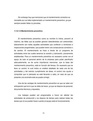 16
Sin embargo hay que mencionar que el mantenimiento correctivo es
inevitable aun se halla implementado un mantenimiento preventivo, ya que
siempre existen fallas no previstas.
1.1.6.1.2 Mantenimiento preventivo
El mantenimiento preventivo como su nombre lo indica, prevenir al
máximo, las fallas que se puedan generar detectándolas con anterioridad,
básicamente son todas aquellas actividades que conllevan a revisiones e
inspecciones programadas, que pueden tener una consecuencia correctiva o
de cambio. El mantenimiento se hace a través de un programa de
actividades entre las cuales tenemos la revisión y lubricación, previamente
establecidas. Para un mantenimiento preventivo es necesario contar con el
apoyo de todo el personal dentro de la empresa para poder planificarlo
adecuadamente, es de suma importancia mencionar, que la base del
mantenimiento preventivo, está en función del tiempo. Es necesario que se
lleve un control, lo cual indica un análisis detallado de cada una de las
actividades y del estricto cumplimiento de éstas; el control nos ayuda a
comprobar que lo planeado se está llevando a cabo; en caso de que se
presente una anomalía esta se puede corregir.
Una de las ventajas de mantenimiento preventivo es que se sabe con
anticipación qué es lo que se debe de hacer, ya que se dispone de personal,
documentos técnicos y repuestos.
Los trabajos pueden ser programados a futuro sin afectar las
actividades de producción y se dispone de tiempo para realizar todas las
tareas que no se pueden hacer cuando el equipo está en funcionamiento.
 