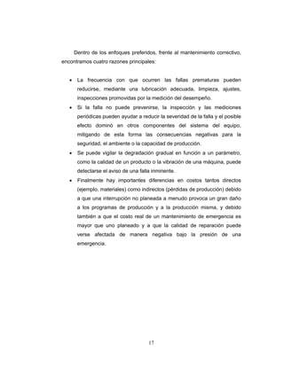 17
Dentro de los enfoques preferidos, frente al mantenimiento correctivo,
encontramos cuatro razones principales:
• La frecuencia con que ocurren las fallas prematuras pueden
reducirse, mediante una lubricación adecuada, limpieza, ajustes,
inspecciones promovidas por la medición del desempeño.
• Si la falla no puede prevenirse, la inspección y las mediciones
periódicas pueden ayudar a reducir la severidad de la falla y el posible
efecto dominó en otros componentes del sistema del equipo,
mitigando de esta forma las consecuencias negativas para la
seguridad, el ambiente o la capacidad de producción.
• Se puede vigilar la degradación gradual en función a un parámetro,
como la calidad de un producto o la vibración de una máquina, puede
detectarse el aviso de una falla inminente.
• Finalmente hay importantes diferencias en costos tantos directos
(ejemplo, materiales) como indirectos (pérdidas de producción) debido
a que una interrupción no planeada a menudo provoca un gran daño
a los programas de producción y a la producción misma, y debido
también a que el costo real de un mantenimiento de emergencia es
mayor que uno planeado y a que la calidad de reparación puede
verse afectada de manera negativa bajo la presión de una
emergencia.
 