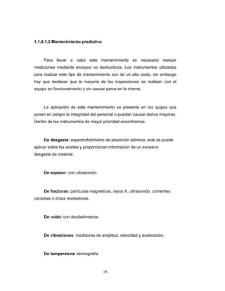 18
1.1.6.1.3 Mantenimiento predictivo
Para llevar a cabo este mantenimiento es necesario realizar
mediciones mediante ensayos no destructivos. Los instrumentos utilizados
para realizar este tipo de mantenimiento son de un alto costo, sin embargo
hay que destacar que la mayoría de las inspecciones se realizan con el
equipo en funcionamiento y sin causar paros en la misma.
La aplicación de este mantenimiento se presenta en los quipos que
ponen en peligro la integridad del personal o puedan causar daños mayores.
Dentro de los instrumentos de mayor prioridad encontramos:
De desgaste: espectrofotómetro de absorción atómica, este se puede
aplicar sobre los aceites y proporcionan información de un excesivo
desgaste de material.
De espesor: con ultrasonido.
De fracturas: partículas magnéticas, rayos X, ultrasonido, corrientes
parásitas o tintas reveladoras.
De ruido: con decibelímetros.
De vibraciones: medidores de amplitud, velocidad y aceleración.
De temperatura: termografía.
 
