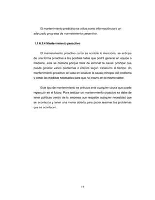 19
El mantenimiento predictivo se utiliza como información para un
adecuado programa de mantenimiento preventivo.
1.1.6.1.4 Mantenimiento proactivo
El mantenimiento proactivo como su nombre lo menciona, se anticipa
de una forma proactiva a las posibles fallas que podrá generar un equipo o
máquina, esta se destaca porque trata de eliminar la causa principal que
puede generar varios problemas o efectos según transcurra el tiempo. Un
mantenimiento proactivo se basa en localizar la causa principal del problema
y tomar las medidas necesarias para que no incurra en el mismo factor.
Este tipo de mantenimiento se anticipa ante cualquier causa que puede
repercutir en el futuro. Para realizar un mantenimiento proactivo se debe de
tener políticas dentro de la empresa que respalde cualquier necesidad que
se acontezca y tener una mente abierta para poder resolver los problemas
que se acontecen.
 