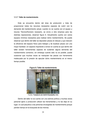 20
1.1.7 Taller de mantenimiento
Este se encuentra dentro del área de producción y trata de
proporcionar todos los recursos necesarios capaces de cubrir con la
demanda del mantenimiento actual, cuando no se cuenta con el equipo y
recurso Técnico/Humano necesario, se envía a otra empresa para las
distintas reparaciones, observar figura 9. Actualmente cuenta con varios
equipos mínimos necesarios para realizar dicho mantenimiento. Se puede
observar que dentro del taller se depositan piezas en desuso y que reducen
la eficiencia del espacio físico para trabajar y de localizar piezas con una
mayor facilidad. Un aspecto importante a tomar en cuenta es que dentro del
taller existen herramientas capaces de sustentar alguna demanda del
mantenimiento correctivo, sin embargo cuando esto no es posible, puede
ocasionar que muchas veces se manipulen las piezas con herramienta
inadecuada por la presión de ejecutar dicho mantenimiento en el menor
tiempo posible.
Dentro del taller no se cuenta con una estricta política y muchas veces
personal ajeno a producción utilizan las herramientas y no las deja en su
lugar, lo cual perjudica a las personas encargadas de mantenimiento porque
pierden tiempo en la búsqueda de las mismas.
Figura 9. Taller de mantenimiento
Fuente: Tostaduría de Café El Quetzalito, S.A.
 