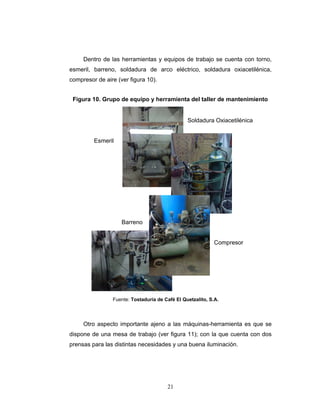 21
Dentro de las herramientas y equipos de trabajo se cuenta con torno,
esmeril, barreno, soldadura de arco eléctrico, soldadura oxiacetilénica,
compresor de aire (ver figura 10).
Soldadura Oxiacetilénica
Esmeril
Barreno
Compresor
Otro aspecto importante ajeno a las máquinas-herramienta es que se
dispone de una mesa de trabajo (ver figura 11); con la que cuenta con dos
prensas para las distintas necesidades y una buena iluminación.
Figura 10. Grupo de equipo y herramienta del taller de mantenimiento
Fuente: Tostaduría de Café El Quetzalito, S.A.
 
