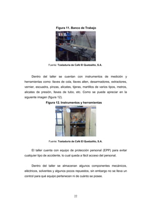 22
Dentro del taller se cuentan con instrumentos de medición y
herramientas como: llaves de cola, llaves allen, desarmadores, extractores,
vernier, escuadra, pinzas, alicates, tijeras, martillos de varios tipos, metros,
alicates de presión, llaves de tubo, etc. Como se puede apreciar en la
siguiente imagen (figura 12).
El taller cuenta con equipo de protección personal (EPP) para evitar
cualquier tipo de accidente, lo cual queda a fácil acceso del personal.
Dentro del taller se almacenan algunos componentes mecánicos,
eléctricos, solventes y algunos pocos repuestos, sin embargo no se lleva un
control para qué equipo pertenecen ni de cuánto se posee.
Figura 11. Banco de Trabajo
Fuente: Tostaduría de Café El Quetzalito, S.A.
Figura 12. Instrumentos y herramientas
Fuente: Tostaduría de Café El Quetzalito, S.A.
 