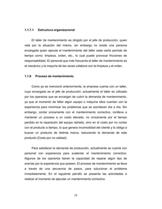 24
1.1.7.1 Estructura organizacional
El taller de mantenimiento es dirigido por el jefe de producción, quien
vela por la situación del mismo, sin embargo no existe una persona
encargada quien ejecute el mantenimiento del taller cada cierto período de
tiempo como: limpieza, orden, etc., lo cual puede provocar fricciones de
responsabilidad. El personal que más frecuenta el taller de mantenimiento es
el mecánico y la mayoría de las veces colabora con la limpieza y el orden.
1.1.8 Proceso de mantenimiento
Como ya se mencionó anteriormente, la empresa cuenta con un taller,
cuyo encargado es el jefe de producción; actualmente el taller es utilizado
por los operarios que se encargan de cubrir la demanda de mantenimiento,
ya que al momento de fallar algún equipo o máquina ellos cuentan con la
experiencia para minimizar los problemas que se acontecen día a día. Sin
embargo, contar únicamente con el mantenimiento correctivo, conlleva a
mantener un proceso a un costo elevado, no únicamente por el tiempo
perdido en la reparación del equipo dañado, sino en el costo por no contar
con el producto a tiempo, lo que genera incomodidad del cliente y lo obliga a
buscar un producto de distinta marca, reduciendo la demanda de este
producto (Costo por no calidad).
Para satisfacer la demanda de producción, actualmente se cuenta con
personal con experiencia para sustentar el mantenimiento correctivo.
Algunos de los operarios tienen la capacidad de reparar algún tipo de
averías por la experiencia que poseen. El proceso de mantenimiento se lleva
a través de una secuencia de pasos, para solucionar el problema
inmediatamente. En el siguiente párrafo se presenta las actividades a
realizar al momento de ejecutar un mantenimiento correctivo.
 