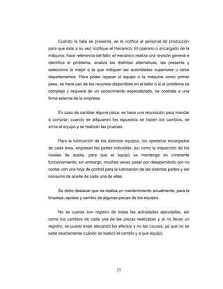 25
Cuando la falla se presenta, se le notifica al personal de producción
para que éste a su vez notifique al mecánico. El operario o encargado de la
máquina, hace referencia del fallo; el mecánico realiza una revisión general e
identifica el problema, analiza las distintas alternativas, las presenta y
selecciona la mejor o la que indiquen las autoridades superiores u otros
departamentos. Para poder reparar el equipo o la máquina como primer
paso, se hace uso de los recursos disponibles en el taller o si el problema es
complejo y requiere de un conocimiento especializado, se contrata a una
firma externa de la empresa.
En caso de cambiar alguna pieza, se hace una requisición para mandar
a comprar; cuando se adquieren los repuestos se hacen los cambios, se
arma el equipo y se realizan las pruebas.
Para la lubricación de los distintos equipos, los operarios encargados
de cada área, engrasan las partes indicadas, así como la inspección de los
niveles de aceite, para que el equipo se mantenga en constante
funcionamiento, sin embargo, muchas veces pasar por desapercibido por no
contar con una hoja de control para la lubricación de las distintas partes y del
consumo de aceite de cada una de ellas.
Se debe destacar que se realiza un mantenimiento anualmente, para la
limpieza, ajustes y cambio de algunas piezas de los equipos.
No se cuenta con registro de todas las actividades ejecutadas, así
como los cambios de cada una de las piezas realizadas y al no llevar un
registro, se puede estar atacando los efectos y no las causas, ya que no se
sabe exactamente cuándo se realizó el cambio y a qué equipo.
 
