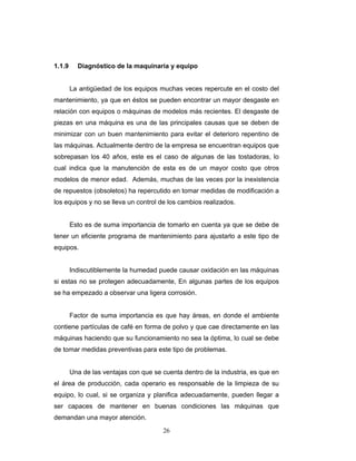 26
1.1.9 Diagnóstico de la maquinaria y equipo
La antigüedad de los equipos muchas veces repercute en el costo del
mantenimiento, ya que en éstos se pueden encontrar un mayor desgaste en
relación con equipos o máquinas de modelos más recientes. El desgaste de
piezas en una máquina es una de las principales causas que se deben de
minimizar con un buen mantenimiento para evitar el deterioro repentino de
las máquinas. Actualmente dentro de la empresa se encuentran equipos que
sobrepasan los 40 años, este es el caso de algunas de las tostadoras, lo
cual indica que la manutención de esta es de un mayor costo que otros
modelos de menor edad. Además, muchas de las veces por la inexistencia
de repuestos (obsoletos) ha repercutido en tomar medidas de modificación a
los equipos y no se lleva un control de los cambios realizados.
Esto es de suma importancia de tomarlo en cuenta ya que se debe de
tener un eficiente programa de mantenimiento para ajustarlo a este tipo de
equipos.
Indiscutiblemente la humedad puede causar oxidación en las máquinas
si estas no se protegen adecuadamente, En algunas partes de los equipos
se ha empezado a observar una ligera corrosión.
Factor de suma importancia es que hay áreas, en donde el ambiente
contiene partículas de café en forma de polvo y que cae directamente en las
máquinas haciendo que su funcionamiento no sea la óptima, lo cual se debe
de tomar medidas preventivas para este tipo de problemas.
Una de las ventajas con que se cuenta dentro de la industria, es que en
el área de producción, cada operario es responsable de la limpieza de su
equipo, lo cual, si se organiza y planifica adecuadamente, pueden llegar a
ser capaces de mantener en buenas condiciones las máquinas que
demandan una mayor atención.
 