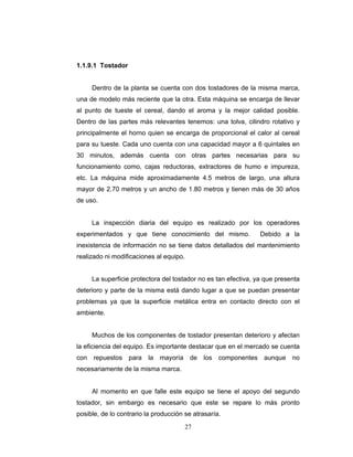 27
1.1.9.1 Tostador
Dentro de la planta se cuenta con dos tostadores de la misma marca,
una de modelo más reciente que la otra. Esta máquina se encarga de llevar
al punto de tueste el cereal, dando el aroma y la mejor calidad posible.
Dentro de las partes más relevantes tenemos: una tolva, cilindro rotativo y
principalmente el horno quien se encarga de proporcional el calor al cereal
para su tueste. Cada uno cuenta con una capacidad mayor a 6 quintales en
30 minutos, además cuenta con otras partes necesarias para su
funcionamiento como, cajas reductoras, extractores de humo e impureza,
etc. La máquina mide aproximadamente 4.5 metros de largo, una altura
mayor de 2.70 metros y un ancho de 1.80 metros y tienen más de 30 años
de uso.
La inspección diaria del equipo es realizado por los operadores
experimentados y que tiene conocimiento del mismo. Debido a la
inexistencia de información no se tiene datos detallados del mantenimiento
realizado ni modificaciones al equipo.
La superficie protectora del tostador no es tan efectiva, ya que presenta
deterioro y parte de la misma está dando lugar a que se puedan presentar
problemas ya que la superficie metálica entra en contacto directo con el
ambiente.
Muchos de los componentes de tostador presentan deterioro y afectan
la eficiencia del equipo. Es importante destacar que en el mercado se cuenta
con repuestos para la mayoría de los componentes aunque no
necesariamente de la misma marca.
Al momento en que falle este equipo se tiene el apoyo del segundo
tostador, sin embargo es necesario que este se repare lo más pronto
posible, de lo contrario la producción se atrasaría.
 