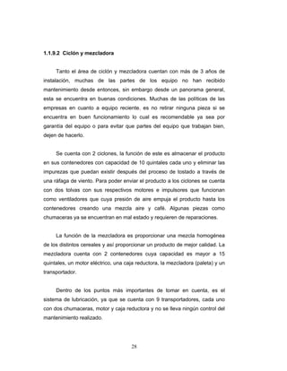 28
1.1.9.2 Ciclón y mezcladora
Tanto el área de ciclón y mezcladora cuentan con más de 3 años de
instalación, muchas de las partes de los equipo no han recibido
mantenimiento desde entonces, sin embargo desde un panorama general,
esta se encuentra en buenas condiciones. Muchas de las políticas de las
empresas en cuanto a equipo reciente, es no retirar ninguna pieza si se
encuentra en buen funcionamiento lo cual es recomendable ya sea por
garantía del equipo o para evitar que partes del equipo que trabajan bien,
dejen de hacerlo.
Se cuenta con 2 ciclones, la función de este es almacenar el producto
en sus contenedores con capacidad de 10 quintales cada uno y eliminar las
impurezas que puedan existir después del proceso de tostado a través de
una ráfaga de viento. Para poder enviar el producto a los ciclones se cuenta
con dos tolvas con sus respectivos motores e impulsores que funcionan
como ventiladores que cuya presión de aire empuja el producto hasta los
contenedores creando una mezcla aire y café. Algunas piezas como
chumaceras ya se encuentran en mal estado y requieren de reparaciones.
La función de la mezcladora es proporcionar una mezcla homogénea
de los distintos cereales y así proporcionar un producto de mejor calidad. La
mezcladora cuenta con 2 contenedores cuya capacidad es mayor a 15
quintales, un motor eléctrico, una caja reductora, la mezcladora (paleta) y un
transportador.
Dentro de los puntos más importantes de tomar en cuenta, es el
sistema de lubricación, ya que se cuenta con 9 transportadores, cada uno
con dos chumaceras, motor y caja reductora y no se lleva ningún control del
mantenimiento realizado.
 