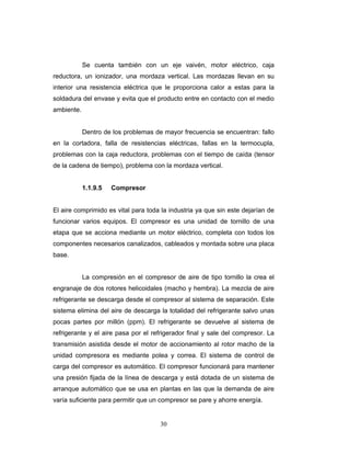 30
Se cuenta también con un eje vaivén, motor eléctrico, caja
reductora, un ionizador, una mordaza vertical. Las mordazas llevan en su
interior una resistencia eléctrica que le proporciona calor a estas para la
soldadura del envase y evita que el producto entre en contacto con el medio
ambiente.
Dentro de los problemas de mayor frecuencia se encuentran: fallo
en la cortadora, falla de resistencias eléctricas, fallas en la termocupla,
problemas con la caja reductora, problemas con el tiempo de caída (tensor
de la cadena de tiempo), problema con la mordaza vertical.
1.1.9.5 Compresor
El aire comprimido es vital para toda la industria ya que sin este dejarían de
funcionar varios equipos. El compresor es una unidad de tornillo de una
etapa que se acciona mediante un motor eléctrico, completa con todos los
componentes necesarios canalizados, cableados y montada sobre una placa
base.
La compresión en el compresor de aire de tipo tornillo la crea el
engranaje de dos rotores helicoidales (macho y hembra). La mezcla de aire
refrigerante se descarga desde el compresor al sistema de separación. Este
sistema elimina del aire de descarga la totalidad del refrigerante salvo unas
pocas partes por millón (ppm). El refrigerante se devuelve al sistema de
refrigerante y el aire pasa por el refrigerador final y sale del compresor. La
transmisión asistida desde el motor de accionamiento al rotor macho de la
unidad compresora es mediante polea y correa. El sistema de control de
carga del compresor es automático. El compresor funcionará para mantener
una presión fijada de la línea de descarga y está dotada de un sistema de
arranque automático que se usa en plantas en las que la demanda de aire
varía suficiente para permitir que un compresor se pare y ahorre energía.
 