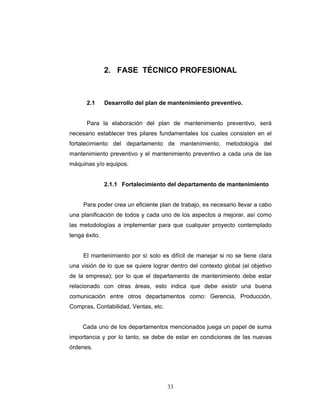 33
2. FASE TÉCNICO PROFESIONAL
2.1 Desarrollo del plan de mantenimiento preventivo.
Para la elaboración del plan de mantenimiento preventivo, será
necesario establecer tres pilares fundamentales los cuales consisten en el
fortalecimiento del departamento de mantenimiento, metodología del
mantenimiento preventivo y el mantenimiento preventivo a cada una de las
máquinas y/o equipos.
2.1.1 Fortalecimiento del departamento de mantenimiento
Para poder crea un eficiente plan de trabajo, es necesario llevar a cabo
una planificación de todos y cada uno de los aspectos a mejorar, así como
las metodologías a implementar para que cualquier proyecto contemplado
tenga éxito.
El mantenimiento por sí solo es difícil de manejar si no se tiene clara
una visión de lo que se quiere lograr dentro del contexto global (el objetivo
de la empresa); por lo que el departamento de mantenimiento debe estar
relacionado con otras áreas, esto indica que debe existir una buena
comunicación entre otros departamentos como: Gerencia, Producción,
Compras, Contabilidad, Ventas, etc.
Cada uno de los departamentos mencionados juega un papel de suma
importancia y por lo tanto, se debe de estar en condiciones de las nuevas
órdenes.
 