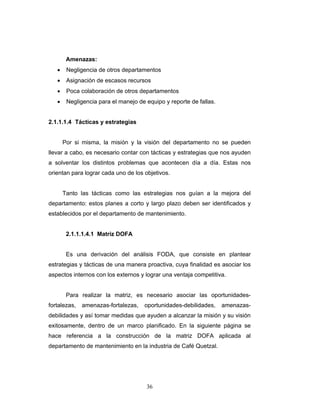 36
Amenazas:
• Negligencia de otros departamentos
• Asignación de escasos recursos
• Poca colaboración de otros departamentos
• Negligencia para el manejo de equipo y reporte de fallas.
2.1.1.1.4 Tácticas y estrategias
Por si misma, la misión y la visión del departamento no se pueden
llevar a cabo, es necesario contar con tácticas y estrategias que nos ayuden
a solventar los distintos problemas que acontecen día a día. Estas nos
orientan para lograr cada uno de los objetivos.
Tanto las tácticas como las estrategias nos guían a la mejora del
departamento: estos planes a corto y largo plazo deben ser identificados y
establecidos por el departamento de mantenimiento.
2.1.1.1.4.1 Matriz DOFA
Es una derivación del análisis FODA, que consiste en plantear
estrategias y tácticas de una manera proactiva, cuya finalidad es asociar los
aspectos internos con los externos y lograr una ventaja competitiva.
Para realizar la matriz, es necesario asociar las oportunidades-
fortalezas, amenazas-fortalezas, oportunidades-debilidades, amenazas-
debilidades y así tomar medidas que ayuden a alcanzar la misión y su visión
exitosamente, dentro de un marco planificado. En la siguiente página se
hace referencia a la construcción de la matriz DOFA aplicada al
departamento de mantenimiento en la industria de Café Quetzal.
 