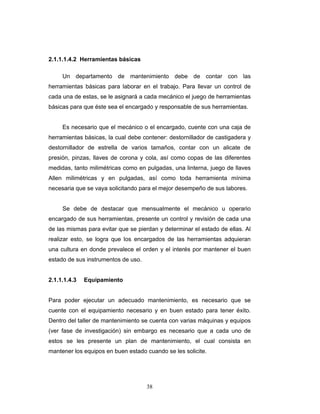 38
2.1.1.1.4.2 Herramientas básicas
Un departamento de mantenimiento debe de contar con las
herramientas básicas para laborar en el trabajo. Para llevar un control de
cada una de estas, se le asignará a cada mecánico el juego de herramientas
básicas para que éste sea el encargado y responsable de sus herramientas.
Es necesario que el mecánico o el encargado, cuente con una caja de
herramientas básicas, la cual debe contener: destornillador de castigadera y
destornillador de estrella de varios tamaños, contar con un alicate de
presión, pinzas, llaves de corona y cola, así como copas de las diferentes
medidas, tanto milimétricas como en pulgadas, una linterna, juego de llaves
Allen milimétricas y en pulgadas, así como toda herramienta mínima
necesaria que se vaya solicitando para el mejor desempeño de sus labores.
Se debe de destacar que mensualmente el mecánico u operario
encargado de sus herramientas, presente un control y revisión de cada una
de las mismas para evitar que se pierdan y determinar el estado de ellas. Al
realizar esto, se logra que los encargados de las herramientas adquieran
una cultura en donde prevalece el orden y el interés por mantener el buen
estado de sus instrumentos de uso.
2.1.1.1.4.3 Equipamiento
Para poder ejecutar un adecuado mantenimiento, es necesario que se
cuente con el equipamiento necesario y en buen estado para tener éxito.
Dentro del taller de mantenimiento se cuenta con varias máquinas y equipos
(ver fase de investigación) sin embargo es necesario que a cada uno de
estos se les presente un plan de mantenimiento, el cual consista en
mantener los equipos en buen estado cuando se les solicite.
 