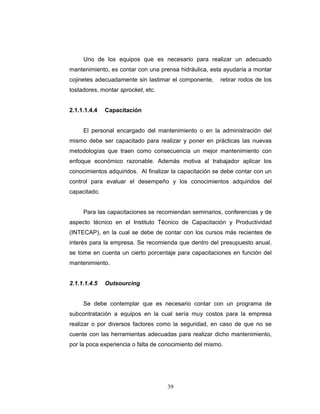 39
Uno de los equipos que es necesario para realizar un adecuado
mantenimiento, es contar con una prensa hidráulica, esta ayudaría a montar
cojinetes adecuadamente sin lastimar el componente, retirar rodos de los
tostadores, montar sprocket, etc.
2.1.1.1.4.4 Capacitación
El personal encargado del mantenimiento o en la administración del
mismo debe ser capacitado para realizar y poner en prácticas las nuevas
metodologías que traen como consecuencia un mejor mantenimiento con
enfoque económico razonable. Además motiva al trabajador aplicar los
conocimientos adquiridos. Al finalizar la capacitación se debe contar con un
control para evaluar el desempeño y los conocimientos adquiridos del
capacitado.
Para las capacitaciones se recomiendan seminarios, conferencias y de
aspecto técnico en el Instituto Técnico de Capacitación y Productividad
(INTECAP), en la cual se debe de contar con los cursos más recientes de
interés para la empresa. Se recomienda que dentro del presupuesto anual,
se tome en cuenta un cierto porcentaje para capacitaciones en función del
mantenimiento.
2.1.1.1.4.5 Outsourcing
Se debe contemplar que es necesario contar con un programa de
subcontratación a equipos en la cual sería muy costos para la empresa
realizar o por diversos factores como la seguridad, en caso de que no se
cuente con las herramientas adecuadas para realizar dicho mantenimiento,
por la poca experiencia o falta de conocimiento del mismo.
 