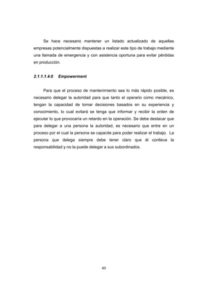 40
Se hace necesario mantener un listado actualizado de aquellas
empresas potencialmente dispuestas a realizar este tipo de trabajo mediante
una llamada de emergencia y con asistencia oportuna para evitar pérdidas
en producción.
2.1.1.1.4.6 Empowerment
Para que el proceso de mantenimiento sea lo más rápido posible, es
necesario delegar la autoridad para que tanto el operario como mecánico,
tengan la capacidad de tomar decisiones basados en su experiencia y
conocimiento, lo cual evitará se tenga que informar y recibir la orden de
ejecutar lo que provocaría un retardo en la operación. Se debe destacar que
para delegar a una persona la autoridad, es necesario que entre en un
proceso por el cual la persona se capacite para poder realizar el trabajo. La
persona que delega siempre debe tener claro que él conlleva la
responsabilidad y no la puede delegar a sus subordinados.
 