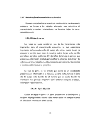 41
2.1.2 Metodología del mantenimiento preventivo
Una vez mejorado el departamento de mantenimiento, será necesario
establecer las formas y los métodos adecuados para administrar el
mantenimiento preventivo, estableciendo los formatos, hojas de paros,
requisiciones, etc.
2.1.2.1 Hojas de paros.
Las hojas de paros constituyen una de las herramientas más
importantes para el mantenimiento preventivo, ya que proporciona
información del comportamiento del equipo tales como: cuánto tiempo ha
prestado el servicio, quién opera la máquina, cuánto tiempo se ha perdido
por fallas o por otros problemas. Otro beneficio de la hoja de paro es que
proporciona información detallada para justificar la eficiencia de la línea y de
esta manera tomar todas las medidas necesarias para solventar los distintos
y posibles problemas que se presenten.
La hoja de paros es un formato que consta de un encabezado
proporcionando información de la máquina, operario, fecha, número de serie
etc. El cuerpo esta dividido de tal manera que se pueda describir la
información más precisa e importante como el tiempo del paro, el código,
descripción y observaciones.
2.1.2.1.1 Tipos de paros
Existen dos tipos de paros: Los paros programados o contemplados y
los paros no programados. De una u otra manera estos son tiempos muertos
en producción y repercuten en los costos.
 