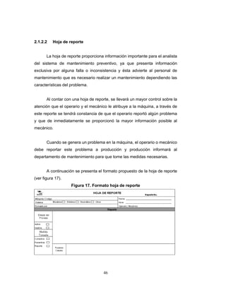 46
2.1.2.2 Hoja de reporte
La hoja de reporte proporciona información importante para el analista
del sistema de mantenimiento preventivo, ya que presenta información
exclusiva por alguna falla o inconsistencia y ésta advierte al personal de
mantenimiento que es necesario realizar un mantenimiento dependiendo las
características del problema.
Al contar con una hoja de reporte, se llevará un mayor control sobre la
atención que el operario y el mecánico le atribuye a la máquina, a través de
este reporte se tendrá constancia de que el operario reportó algún problema
y que de inmediatamente se proporcionó la mayor información posible al
mecánico.
Cuando se genera un problema en la máquina, el operario o mecánico
debe reportar este problema a producción y producción informará al
departamento de mantenimiento para que tome las medidas necesarias.
A continuación se presenta el formato propuesto de la hoja de reporte
(ver figura 17).
Figura 17. Formato hoja de reporte
 