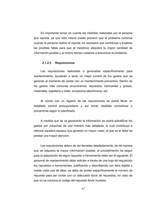 47
Es importante tomar en cuenta las medidas realizadas por la persona
que reporta, ya que esta misma puede prevenir que el problema continúe
cuando la persona realice el reporte, es necesario que contribuya a localizar
las posibles fallas para que el mecánico adquiera la mayor cantidad de
información posible y al mismo tiempo colabore a solucionar el problema.
2.1.2.3 Requisiciones
Las requisiciones realizadas o generadas específicamente para
mantenimiento, ayudarán a tener un mejor control de los gastos que se
generan al momento de contar con un mantenimiento preventivo. Dentro de
los gastos más comunes encontramos: repuestos, lubricantes y grasas,
materiales, papelería y útiles, accesorios electrónicos. etc.
Al contar con un registro de las requisiciones se podrá llevar un
detallado control presupuestario y así tomar medidas correctivas o
preventivas según lo planificado.
A medida que se va generando la información se podrá estratificar los
gastos por máquinas de una manera más detallada, lo cual contribuye a
reforzar aquellos equipos que generan un mayor costo, al que se le debe de
prestar una mayor atención.
Las requisiciones deben de ser llenadas detalladamente, de tal manera
que se adquiera la mayor información posible; el procedimiento ha seguir
para la adquisición de algún repuesto o herramienta debe ser el siguiente: El
personal de mantenimiento debe solicitar a través de una hoja de requisición
los repuestos o herramientas, justificando y describiendo con letra legible y
molde cada una de ellas, se debe de anotar específicamente el número de
repuesto para así contar con un adecuado stock de repuestos, en caso de
que no se conozca el código del repuesto llevar muestra.
 