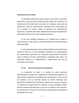 51
Interpretación de los datos
Ya obtenida la eficiencia de cada máquina y de la línea, se procede a
determinar la causa de dichos problemas para plantear las soluciones y el
mejoramiento del mantenimiento preventivo de la máquina; esta puede ser
mejorando la rutina de mantenimiento, contemplar otros componentes que
no se tomaron en cuenta, mejorar la frecuencia de mantenimiento,
lubricantes o repuestos adecuados, dependiendo del origen del problema se
podrá determinar la causa y tomar medidas preventivas.
Es de suma facilidad comprender que a medida que se realice el
mantenimiento en cada equipo, la calidad del producto irá incrementándose
(interpretar OEE).
Lo que se quiere lograr es que la eficiencia global se encuentre lo más
cercano al 100% con un costo equilibrado. Después de la implementación
del mantenimiento preventivo, los indicadores proporcionarán información
sobre la eficiencia de dicho mantenimiento, comparando estos datos, con
información anterior a su implementación y determinando qué tanto ha
repercutido en los costos.
2.1.2.5 Técnicas de solución de problemas
La recolección de datos y la calidad de estos repercuten
definitivamente en el éxito de un programa de mantenimiento preventivo, no
basta conocer únicamente los problemas que se presentan en cada una de
las máquinas, sino es necesario realizar un análisis meticuloso para
determinar la prioridad de los problemas, determinar sus causas y acoplar a
un programa de mantenimiento sin repercutir en otras actividades. Existen
diversas maneras para determinar la cusa de un problema y dar soluciones,
es necesario dar a conocer las herramientas administrativas para facilitar la
localización de la causa.
 