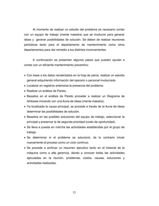 52
Al momento de realizar un estudio del problema es necesario contar
con un equipo de trabajo (mente maestra) que se involucre para generar
ideas y generar posibilidades de solución. Se deben de realizar reuniones
periódicas tanto para el departamento de mantenimiento como otros
departamentos para dar remedio a los distintos inconvenientes.
A continuación se presentan algunos pasos que pueden ayudar a
contar con un eficiente mantenimiento preventivo:
• Con base a los datos recolectados en la hoja de paros, realizar un estudio
general adquiriendo información del operario o personal involucrado.
• Localizar en registros anteriores la presencia del problema.
• Realizar un análisis de Pareto.
• Basados en el análisis de Pareto proceder a realizar un Diagrama de
Ishikawa iniciando con una lluvia de ideas (mente maestra).
• Ya localizada la causa principal, se procede a través de la lluvia de ideas
determinar las posibilidades de solución.
• Basados en las posibles soluciones del equipo de trabajo, seleccionar la
principal y preservar la de segunda prioridad (costo de oportunidad).
• Se lleva a puesta en marcha las actividades establecidas por el grupo de
trabajo.
• Se determinar si el problema se solucionó, de lo contrario iniciar
nuevamente el proceso como un ciclo contínuo.
• Se procede a archivar un resumen ejecutivo tanto en el historial de la
máquina como a alta gerencia, dando a conocer todas las actividades
ejecutadas en la reunión, problemas, costos, causas, soluciones y
actividades realizadas.
 