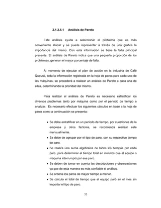 53
2.1.2.5.1 Análisis de Pareto
Este análisis ayuda a seleccionar el problema que es más
conveniente atacar y se puede representar a través de una gráfica la
importancia del mismo. Con esta información se tiene la falla principal
presente. El análisis de Pareto indica que una pequeña proporción de los
problemas, generan el mayor porcentaje de falla.
Al momento de ejecutar el plan de acción en la industria de Café
Quetzal, toda la información registrada en la hoja de paros para cada una de
las máquinas, se procederá a realizar un análisis de Pareto a cada una de
ellas, determinando la prioridad del mismo.
Para realizar el análisis de Pareto es necesario estratificar los
diversos problemas tanto por máquina como por el período de tiempo a
analizar. Es necesario efectuar los siguientes cálculos en base a la hoja de
paros como a continuación se presenta:
• Se debe estratificar en un período de tiempo, por cuestiones de la
empresa y otros factores, se recomienda realizar este
mensualmente.
• Se debe de agrupar por el tipo de paro, con su respectivo tiempo
de paro.
• Se realiza una suma algebraica de todos los tiempos por cada
paro, para determinar el tiempo total en minutos que el equipo o
máquina interrumpió por ese paro.
• Se deben de tomar en cuenta las descripciones y observaciones
ya que de esta manera es más confiable el análisis.
• Se ordena los paros de mayor tiempo a menor.
• Se calcula el total de tiempo que el equipo paró en el mes sin
importar el tipo de paro.
 