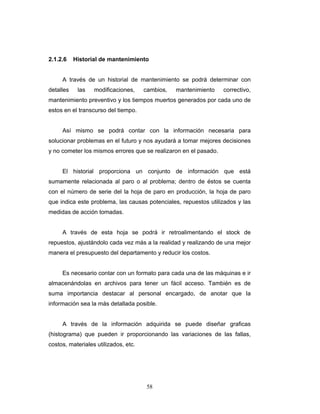 58
2.1.2.6 Historial de mantenimiento
A través de un historial de mantenimiento se podrá determinar con
detalles las modificaciones, cambios, mantenimiento correctivo,
mantenimiento preventivo y los tiempos muertos generados por cada uno de
estos en el transcurso del tiempo.
Así mismo se podrá contar con la información necesaria para
solucionar problemas en el futuro y nos ayudará a tomar mejores decisiones
y no cometer los mismos errores que se realizaron en el pasado.
El historial proporciona un conjunto de información que está
sumamente relacionada al paro o al problema; dentro de éstos se cuenta
con el número de serie del la hoja de paro en producción, la hoja de paro
que indica este problema, las causas potenciales, repuestos utilizados y las
medidas de acción tomadas.
A través de esta hoja se podrá ir retroalimentando el stock de
repuestos, ajustándolo cada vez más a la realidad y realizando de una mejor
manera el presupuesto del departamento y reducir los costos.
Es necesario contar con un formato para cada una de las máquinas e ir
almacenándolas en archivos para tener un fácil acceso. También es de
suma importancia destacar al personal encargado, de anotar que la
información sea la más detallada posible.
A través de la información adquirida se puede diseñar graficas
(histograma) que pueden ir proporcionando las variaciones de las fallas,
costos, materiales utilizados, etc.
 