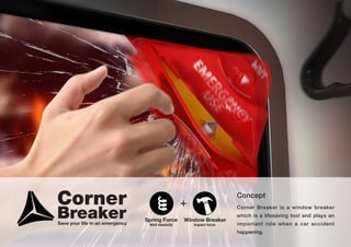 Corner Breaker is a window breaker
which is a lifesaving tool and plays an
important role when a car accident
happening.
Concept
Spring Force
Well elasticity
+
Window Breaker
Impact forceSave your life in an emergency
Corner
Breaker
 
