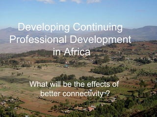 Developing Continuing Professional Development in Africa ,[object Object],What will be the effects of  better connectivity   ? Developing Continuing  Professional Development  in Africa 