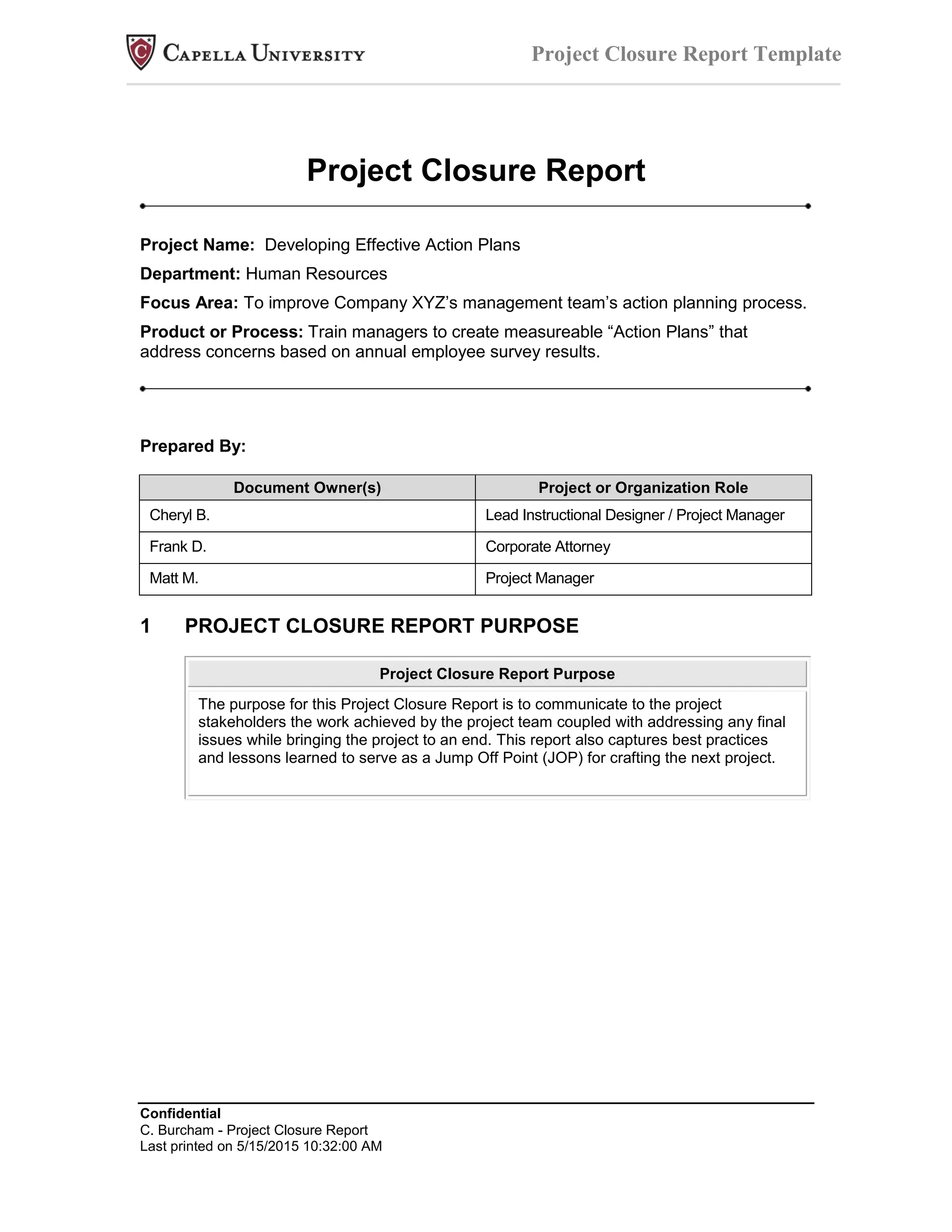 Confidential
C. Burcham - Project Closure Report
Last printed on 5/15/2015 10:32:00 AM
Project Closure Report Template
Project Closure Report
Project Name: Developing Effective Action Plans
Department: Human Resources
Focus Area: To improve Company XYZ’s management team’s action planning process.
Product or Process: Train managers to create measureable “Action Plans” that
address concerns based on annual employee survey results.
Prepared By:
Document Owner(s) Project or Organization Role
Cheryl B. Lead Instructional Designer / Project Manager
Frank D. Corporate Attorney
Matt M. Project Manager
1 PROJECT CLOSURE REPORT PURPOSE
Project Closure Report Purpose
The purpose for this Project Closure Report is to communicate to the project
stakeholders the work achieved by the project team coupled with addressing any final
issues while bringing the project to an end. This report also captures best practices
and lessons learned to serve as a Jump Off Point (JOP) for crafting the next project.
 