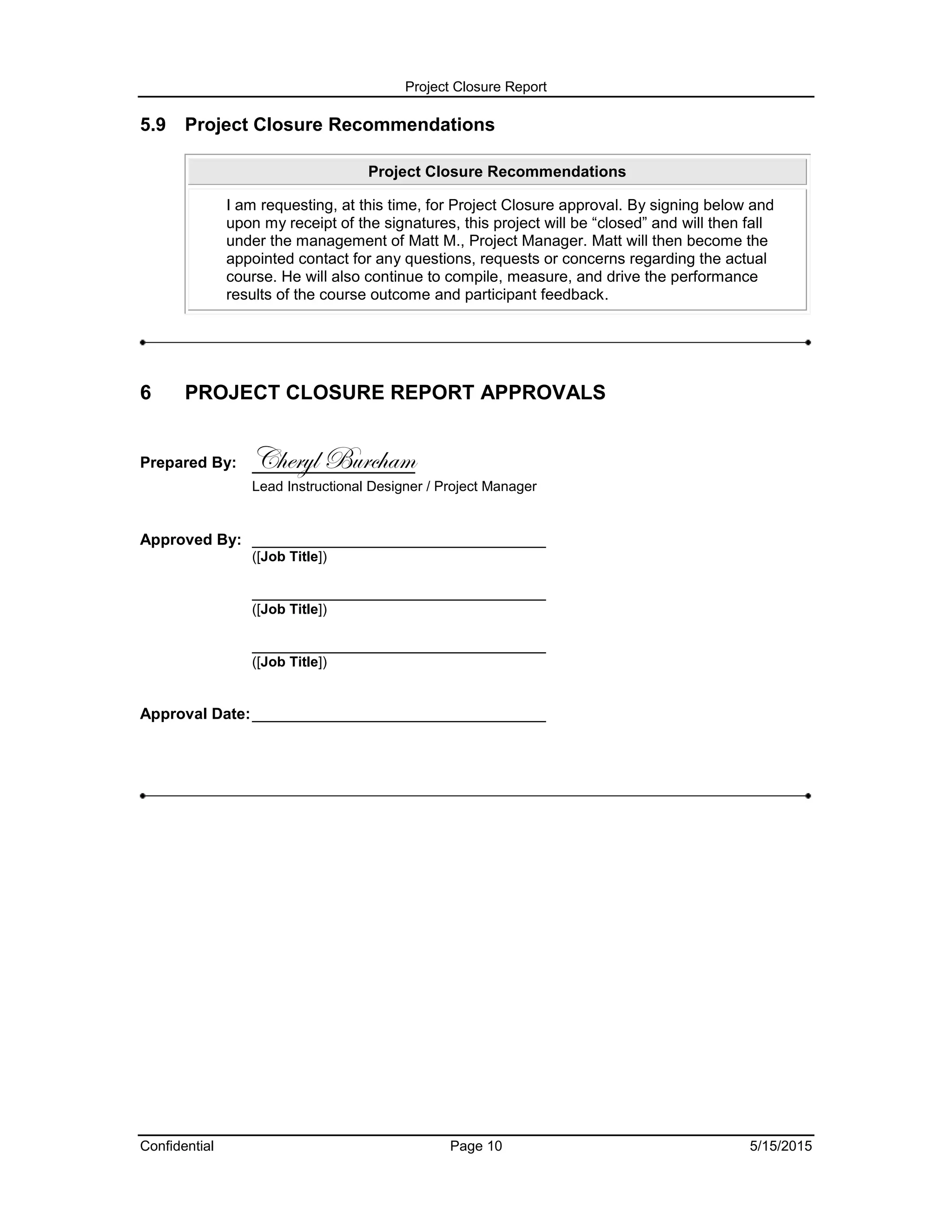 Project Closure Report
Confidential Page 10 5/15/2015
5.9 Project Closure Recommendations
Project Closure Recommendations
I am requesting, at this time, for Project Closure approval. By signing below and
upon my receipt of the signatures, this project will be “closed” and will then fall
under the management of Matt M., Project Manager. Matt will then become the
appointed contact for any questions, requests or concerns regarding the actual
course. He will also continue to compile, measure, and drive the performance
results of the course outcome and participant feedback.
6 PROJECT CLOSURE REPORT APPROVALS
Prepared By: Cheryl Burcham
Lead Instructional Designer / Project Manager
Approved By: __________________________________
([Job Title])
__________________________________
([Job Title])
__________________________________
([Job Title])
Approval Date:__________________________________
 